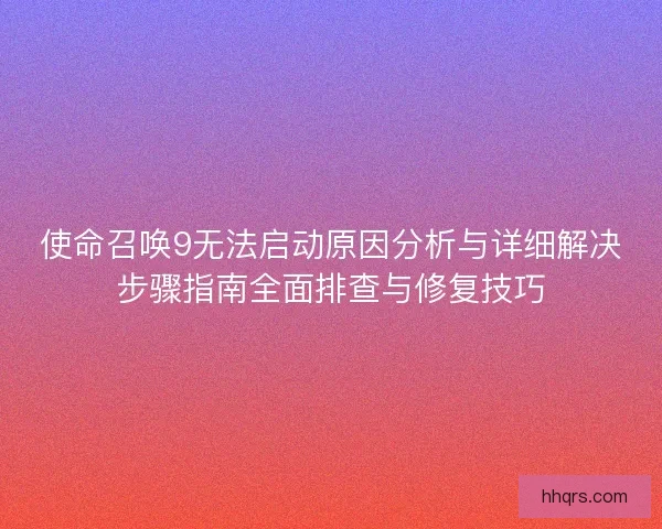 使命召唤9无法启动原因分析与详细解决步骤指南全面排查与修复技巧