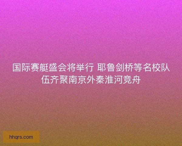 国际赛艇盛会将举行 耶鲁剑桥等名校队伍齐聚南京外秦淮河竞舟