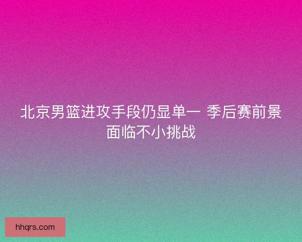 北京男篮进攻手段仍显单一 季后赛前景面临不小挑战