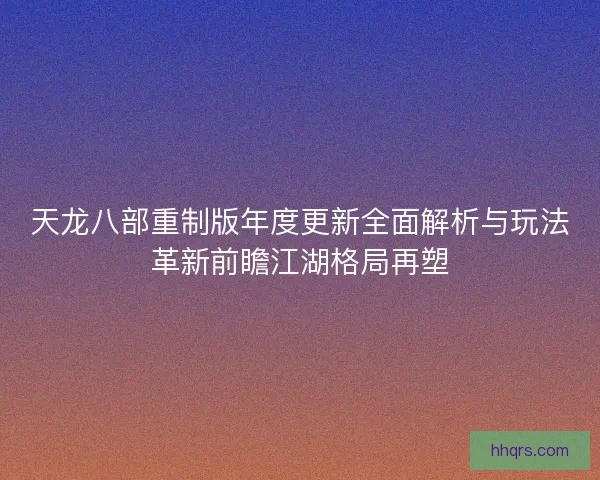 天龙八部重制版年度更新全面解析与玩法革新前瞻江湖格局再塑