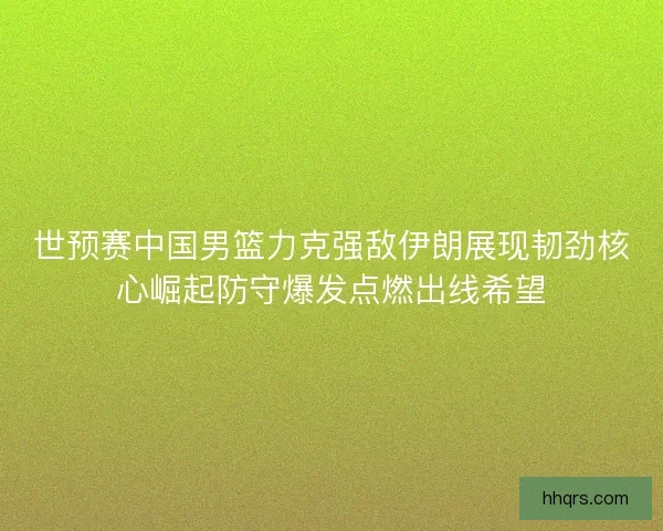 世预赛中国男篮力克强敌伊朗展现韧劲核心崛起防守爆发点燃出线希望